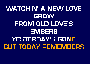 WATCHIM A NEW LOVE
GROW
FROM OLD LOVE'S
EMBERS
YESTERDAY'S GONE
BUT TODAY REMEMBERS
