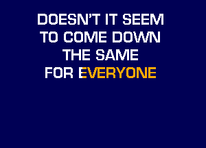 DOESMT IT SEEM
TO COME DOWN
THE SAME
FOR EVERYONE

g