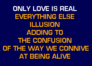 ONLY LOVE IS REAL
EVERYTHING ELSE
ILLUSION
ADDING TO
THE CONFUSION
OF THE WAY WE CONNIVE
AT BEING ALIVE