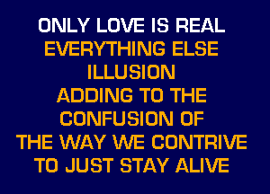 ONLY LOVE IS REAL
EVERYTHING ELSE
ILLUSION
ADDING TO THE
CONFUSION OF
THE WAY WE CONTRIVE
T0 JUST STAY ALIVE