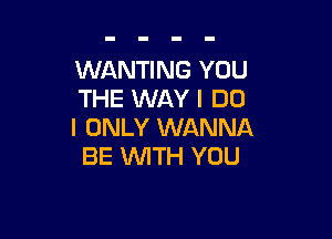 WANTING YOU
THE WAY I DO

I ONLY WANNA
BE WITH YOU