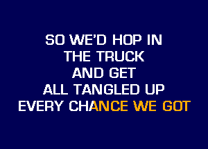 SO WE'D HOP IN
THE TRUCK
AND GET
ALL TANGLED UP
EVERY CHANCE WE GOT