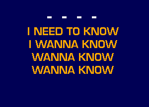 I NEED TO KNOW
I WANNA KNOW

WANNA KNOW
WANNA KNOW