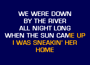 WE WERE DOWN
BY THE RIVER
ALL NIGHT LONG
WHEN THE SUN CAME UP
I WAS SNEAKIN' HER
HOME