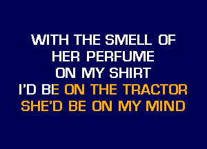 WITH THE SMELL OF
HER PERFUME
ON MY SHIRT
I'D BE ON THE TRACTOR
SHE'D BE ON MY MIND