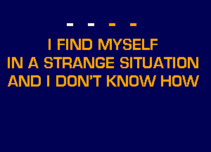 I FIND MYSELF
IN A STRANGE SITUATION
AND I DON'T KNOW HOW