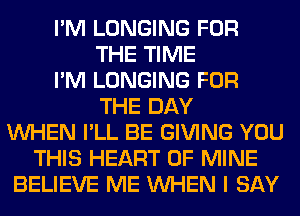 I'M LONGING FOR
THE TIME
I'M LONGING FOR
THE DAY
WHEN I'LL BE GIVING YOU
THIS HEART OF MINE
BELIEVE ME WHEN I SAY