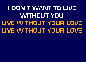 I DON'T WANT TO LIVE
WITHOUT YOU
LIVE WITHOUT YOUR LOVE
LIVE WITHOUT YOUR LOVE