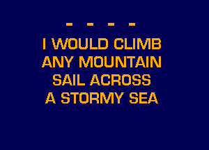 I WOULD CLIMB
ANY MOUNTAIN

SAIL ACROSS
A STDRMY SEA