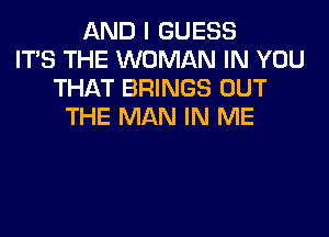 AND I GUESS
ITS THE WOMAN IN YOU
THAT BRINGS OUT
THE MAN IN ME