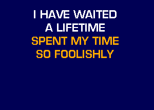 I HAVE WAITED
A LIFETIME
SPENT MY TIME
80 FOOLISHLY