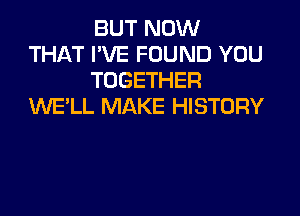 BUT NOW
THAT I'VE FOUND YOU
TOGETHER
WELL MAKE HISTORY