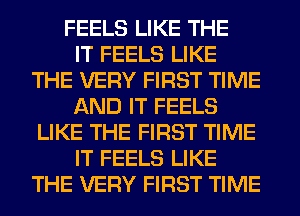 FEELS LIKE THE
IT FEELS LIKE
THE VERY FIRST TIME
AND IT FEELS
LIKE THE FIRST TIME
IT FEELS LIKE
THE VERY FIRST TIME