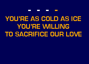 YOU'RE AS COLD AS ICE
YOU'RE WILLING
TO SACRIFICE OUR LOVE