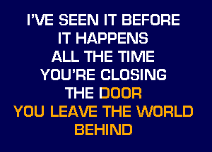 I'VE SEEN IT BEFORE
IT HAPPENS
ALL THE TIME
YOU'RE CLOSING
THE DOOR
YOU LEAVE THE WORLD
BEHIND