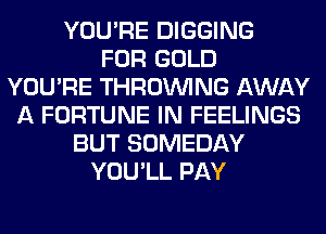 YOU'RE DIGGING
FOR GOLD
YOU'RE THROUVING AWAY
A FORTUNE IN FEELINGS
BUT SOMEDAY
YOU'LL PAY