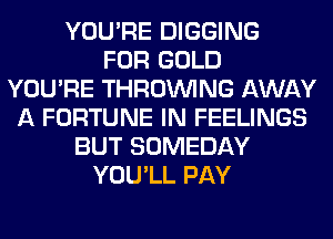 YOU'RE DIGGING
FOR GOLD
YOU'RE THROUVING AWAY
A FORTUNE IN FEELINGS
BUT SOMEDAY
YOU'LL PAY