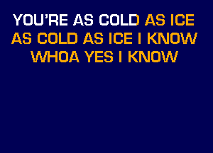 YOU'RE AS COLD AS ICE
AS COLD AS ICE I KNOW
VVHOA YES I KNOW