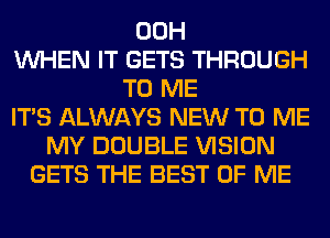 00H
WHEN IT GETS THROUGH
TO ME
ITS ALWAYS NEW TO ME
MY DOUBLE VISION
GETS THE BEST OF ME