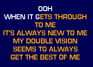 00H
WHEN IT GETS THROUGH
TO ME
ITS ALWAYS NEW TO ME
MY DOUBLE VISION
SEEMS T0 ALWAYS
GET THE BEST OF ME