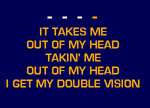 IT TAKES ME
OUT OF MY HEAD
TAKIN' ME
OUT OF MY HEAD
I GET MY DOUBLE VISION
