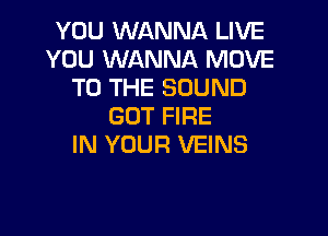 YOU WANNA LIVE
YOU WANNA MOVE
TO THE SOUND
GOT FIRE

IN YOUR VEINS