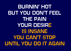 BURNIN' HOT
BUT YOU DON'T FEEL
THE PAIN
YOUR DESIRE
IS INSANE
YOU CAN'T STOP
UNTIL YOU DO IT AGAIN