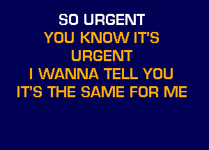 SO URGENT
YOU KNOW ITS
URGENT
I WANNA TELL YOU
ITS THE SAME FOR ME