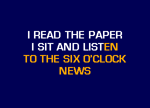 l READ THE PAPER
l SIT AND LISTEN
TO THE SIX O'CLOCK
NEWS

g