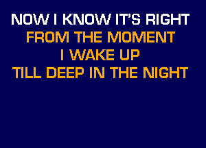 NOWI KNOW ITS RIGHT
FROM THE MOMENT
I WAKE UP
TILL DEEP IN THE NIGHT