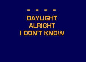 DAYLIGHT
ALRIGHT

I DON'T KNOW