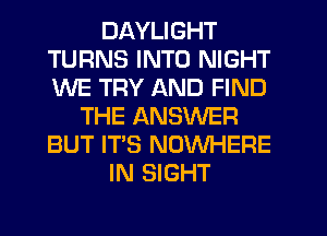 DAYLIGHT
TURNS INTO NIGHT
WE TRY AND FIND

THE ANSWER
BUT IT'S NOWHERE
IN SIGHT