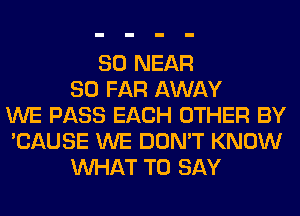 SO NEAR
SO FAR AWAY
WE PASS EACH OTHER BY
'CAUSE WE DON'T KNOW
WHAT TO SAY