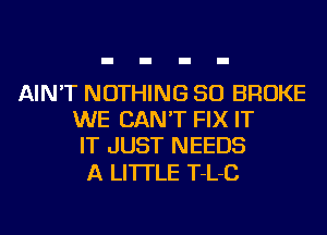 AIN'T NOTHING SO BROKE
WE CAN'T FIX IT
IT JUST NEEDS

A LITTLE T-L-C