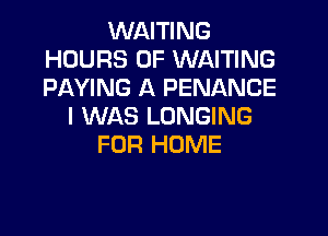 WAITING
HOURS OF WAITING
PAYING A PENANCE

I WAS LONGING

FOR HOME
