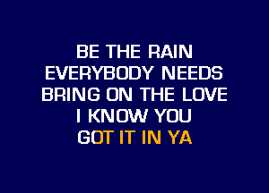 BE THE RAIN
EVERYBODY NEEDS
BRING ON THE LOVE

I KNOW YOU

GOT IT IN YA