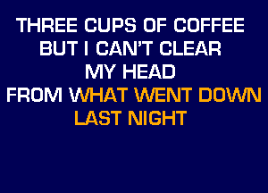 THREE CUPS 0F COFFEE
BUT I CAN'T CLEAR
MY HEAD
FROM WHAT WENT DOWN
LAST NIGHT