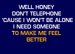 WELL HONEY
DON'T TELEPHONE
'CAUSE I WON'T BE ALONE
I NEED SOMEONE
TO MAKE ME FEEL
BETTER