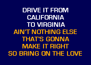 DRIVE IT FROM
CALIFORNIA
TU VIRGINIA
AIN'T NOTHING ELSE
THAT'S GONNA
MAKE IT RIGHT
SO BRING ON THE LOVE