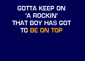 GOTTA KEEP ON
HQ ROCKIN'
THAT BOY HAS GOT
TO BE ON TOP