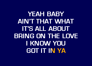 YEAH BABY
AIN'T THAT WHAT
ITS ALL ABOUT
BRING ON THE LOVE
I KNOW YOU
GOT IT IN YA