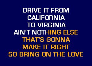 DRIVE IT FROM
CALIFORNIA
TU VIRGINIA
AIN'T NOTHING ELSE
THAT'S GONNA
MAKE IT RIGHT
SO BRING ON THE LOVE