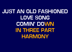 JUST AN OLD FASHIONED
LOVE SONG
COMIM DOWN
IN THREE PART
HARMONY