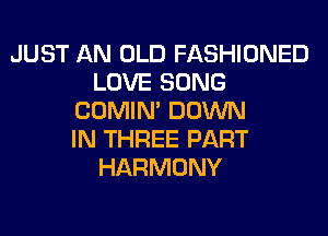 JUST AN OLD FASHIONED
LOVE SONG
COMIM DOWN
IN THREE PART
HARMONY