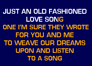 JUST AN OLD FASHIONED

LOVE SONG
ONE I'M SURE THEY WROTE

FOR YOU AND ME

TO WEAVE OUR DREAMS
UPON AND LISTEN
TO A SONG