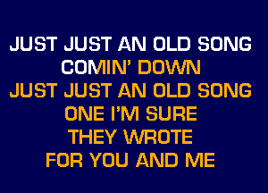 JUST JUST AN OLD SONG
COMIM DOWN
JUST JUST AN OLD SONG
ONE I'M SURE
THEY WROTE
FOR YOU AND ME