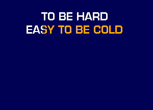 TO BE HARD
EASY TO BE COLD