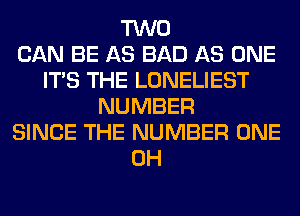 TWO
CAN BE AS BAD AS ONE
ITS THE LONELIEST
NUMBER
SINCE THE NUMBER ONE
0H