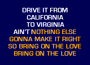 DRIVE IT FROM
CALIFORNIA
TO VIRGINIA
AIN'T NOTHING ELSE
GONNA MAKE IT RIGHT
SO BRING ON THE LOVE
BRING ON THE LOVE