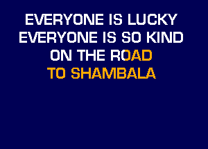EVERYONE IS LUCKY
EVERYONE IS SO KIND
ON THE ROAD
TO SHAMBALA